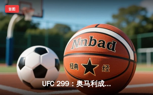 UFC 299：奥马利成功卫冕，彼得·严复仇未果