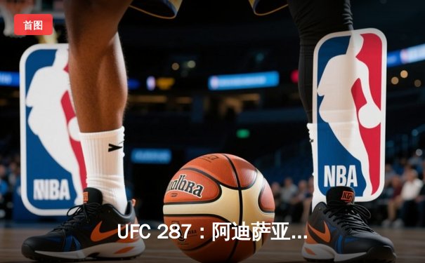 UFC 287：阿迪萨亚王者归来，复仇佩雷拉重夺中量级金腰带