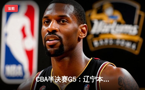 CBA半决赛G5：辽宁本钢加时逆转广东宏远 赵继伟33分率队挺进总决赛