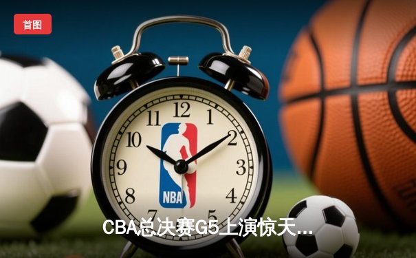 CBA总决赛G5上演惊天逆转 辽宁本钢加时险胜广东宏远卫冕成功